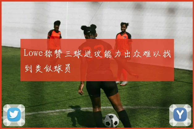 Lowe称赞三球进攻能力出众难以找到类似球员