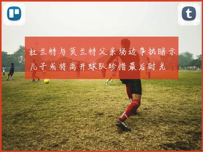 杜兰特与莫兰特父亲场边争执暗示儿子或将离开球队珍惜最后时光