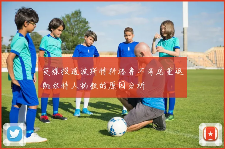 英媒报道波斯特科格鲁不考虑重返凯尔特人执教的原因分析