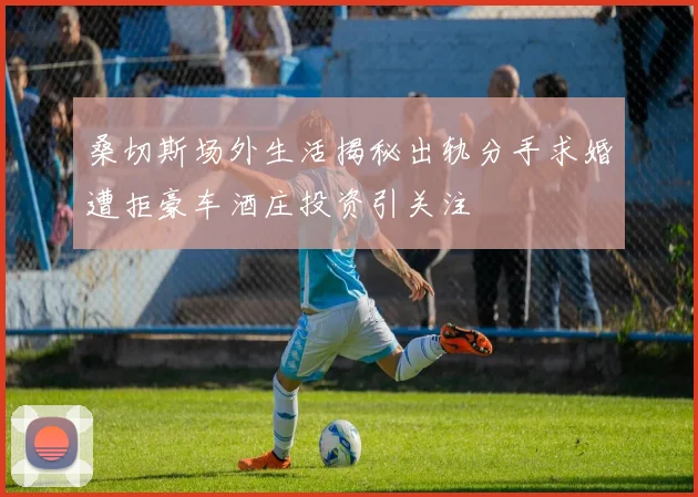 桑切斯场外生活揭秘出轨分手求婚遭拒豪车酒庄投资引关注