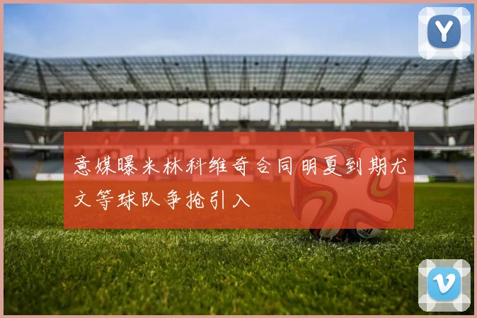 意媒曝米林科维奇合同明夏到期尤文等球队争抢引入