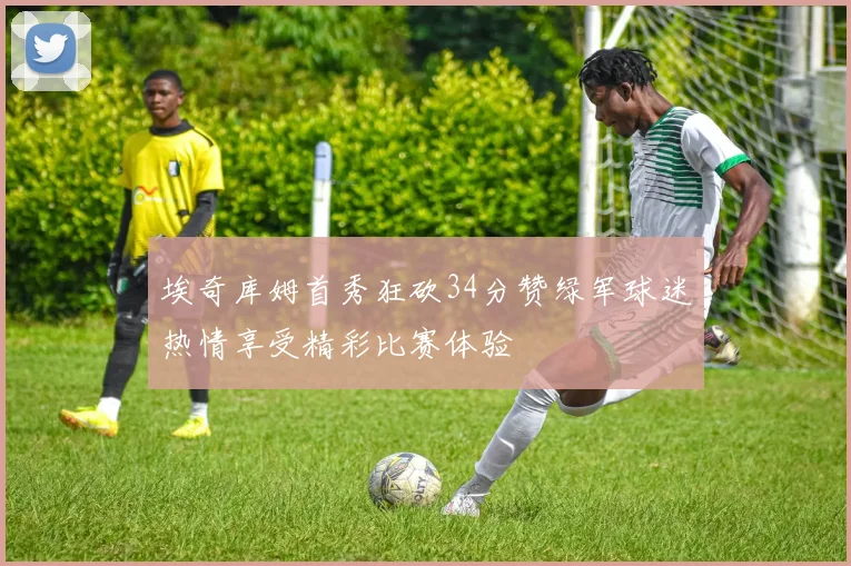 埃奇库姆首秀狂砍34分赞绿军球迷热情享受精彩比赛体验
