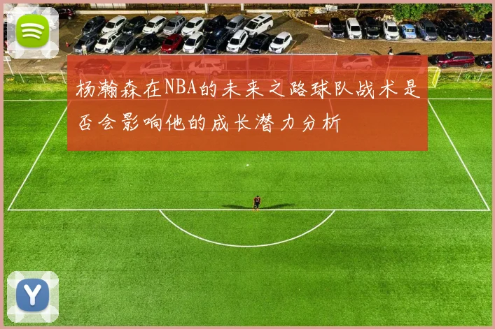杨瀚森在NBA的未来之路球队战术是否会影响他的成长潜力分析
