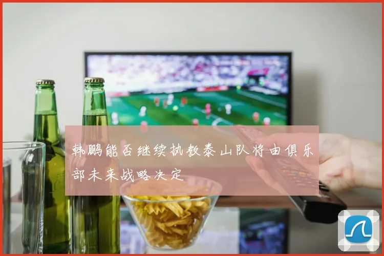 韩鹏能否继续执教泰山队将由俱乐部未来战略决定
