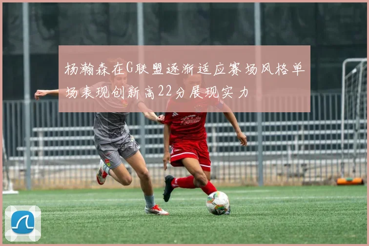 杨瀚森在G联盟逐渐适应赛场风格单场表现创新高22分展现实力