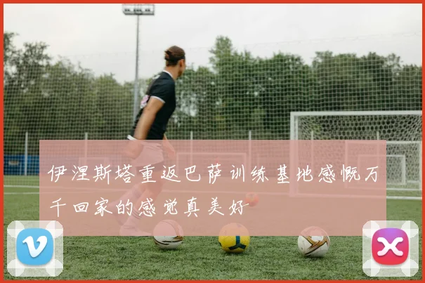 伊涅斯塔重返巴萨训练基地感慨万千回家的感觉真美好