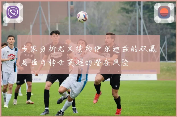 专家分析尤文续约伊尔迪兹的双赢局面与转会英超的潜在风险