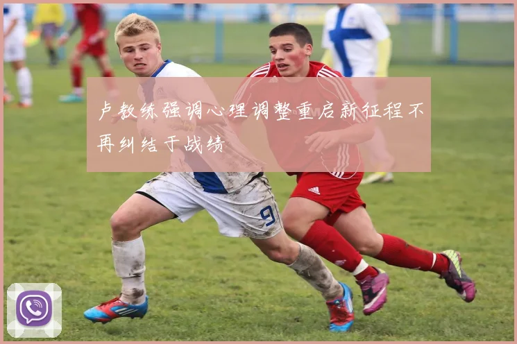 卢教练强调心理调整重启新征程不再纠结于战绩