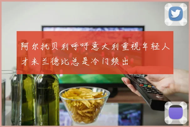 阿尔托贝利呼吁意大利重视年轻人才米兰德比总是冷门频出