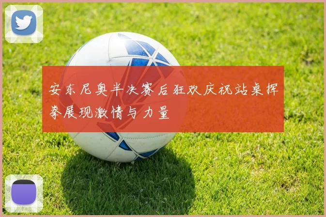 安东尼奥半决赛后狂欢庆祝站桌挥拳展现激情与力量