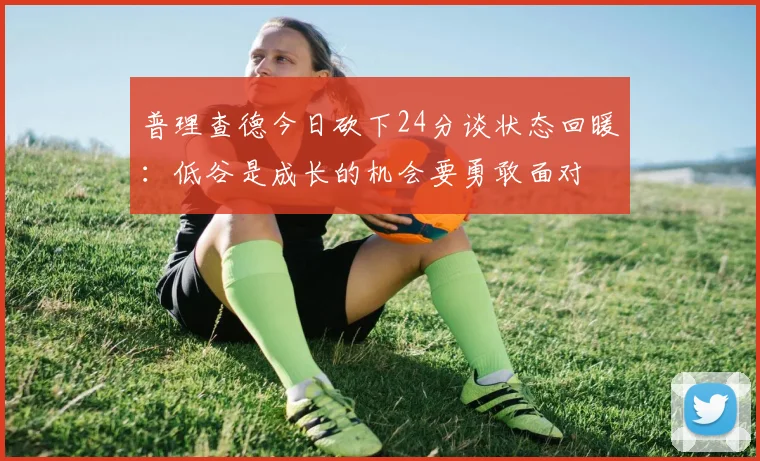 普理查德今日砍下24分谈状态回暖：低谷是成长的机会要勇敢面对