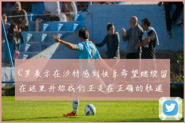 C罗表示在沙特感到快乐希望继续留在这里并称我们正走在正确的轨道上