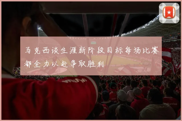 马克西谈生涯新阶段目标每场比赛都全力以赴争取胜利