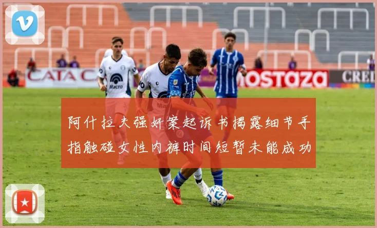 阿什拉夫强奸案起诉书揭露细节手指触碰女性内裤时间短暂未能成功挣脱